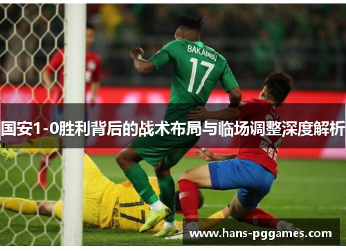国安1-0胜利背后的战术布局与临场调整深度解析 国安1-0胜利背后的战术布局与临场调整深度解析