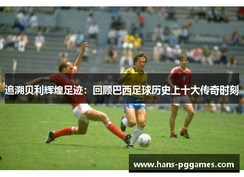 追溯贝利辉煌足迹:回顾巴西足球历史上十大传奇时刻 追溯贝利辉煌足迹:回顾巴西足球历史上十大传奇时刻