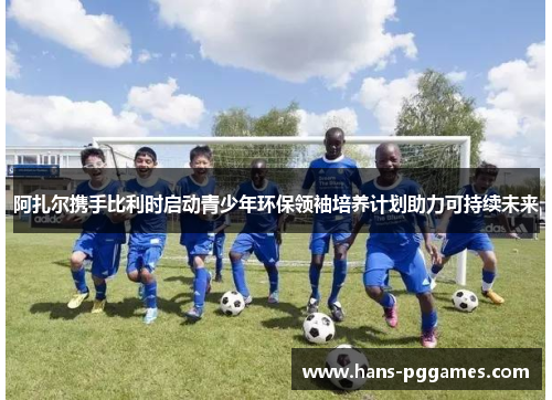 阿扎尔携手比利时启动青少年环保领袖培养计划助力可持续未来