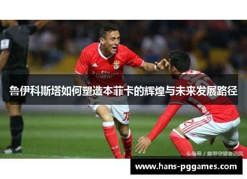 鲁伊科斯塔如何塑造本菲卡的辉煌与未来发展路径 鲁伊科斯塔如何塑造本菲卡的辉煌与未来发展路径