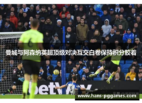 曼城与阿森纳英超顶级对决互交白卷保持积分胶着