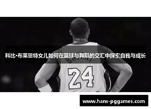 科比·布莱恩特女儿如何在篮球与舞蹈的交汇中探索自我与成长