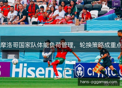 摩洛哥国家队体能负荷管理,轮换策略成重点 摩洛哥国家队体能负荷管理,轮换策略成重点